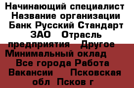 Начинающий специалист › Название организации ­ Банк Русский Стандарт, ЗАО › Отрасль предприятия ­ Другое › Минимальный оклад ­ 1 - Все города Работа » Вакансии   . Псковская обл.,Псков г.